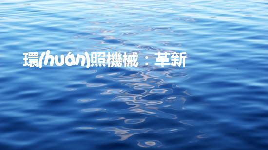 環(huán)照機械：革新之路，開啟智能制造新紀元！